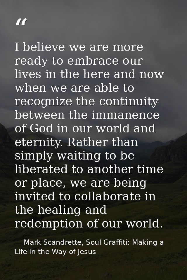 I believe we are more ready to embrace our lives in the here and now when we are able to recognize the continuity betwee — Mark Scandrette, Soul Graffiti: Making a Life in the Way of Jesus