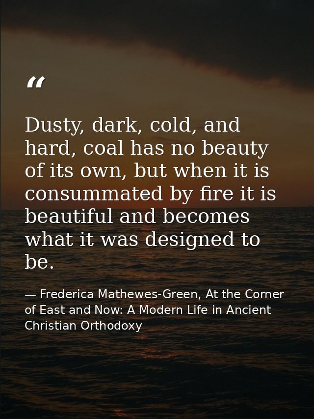 Dusty, dark, cold, and hard, coal has no beauty of its own, but when it is consummated by fire it is beautiful and becom — Frederica Mathewes-Green, At the Corner of East and Now: A Modern Life in Ancient Christian Orthodoxy