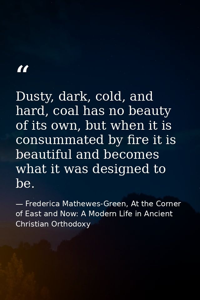 Dusty, dark, cold, and hard, coal has no beauty of its own, but when it is consummated by fire it is beautiful and becom — Frederica Mathewes-Green, At the Corner of East and Now: A Modern Life in Ancient Christian Orthodoxy