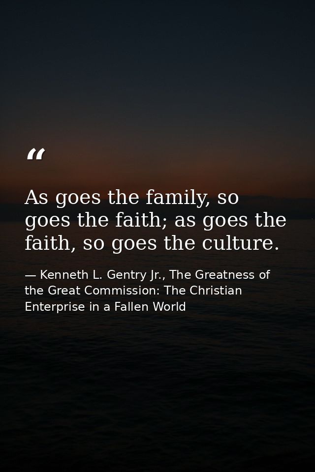 As goes the family, so goes the faith; as goes the faith, so goes the culture. — Kenneth L. Gentry Jr., The Greatness of the Great Commission: The Christian Enterprise in a Fallen World
