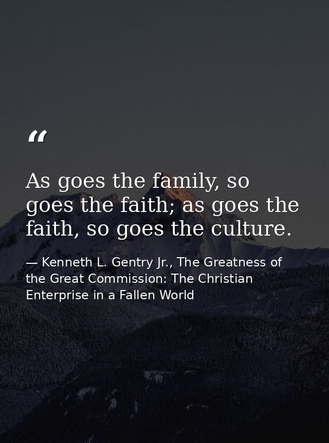 As goes the family, so goes the faith; as goes the faith, so goes the culture. — Kenneth L. Gentry Jr., The Greatness of the Great Commission: The Christian Enterprise in a Fallen World