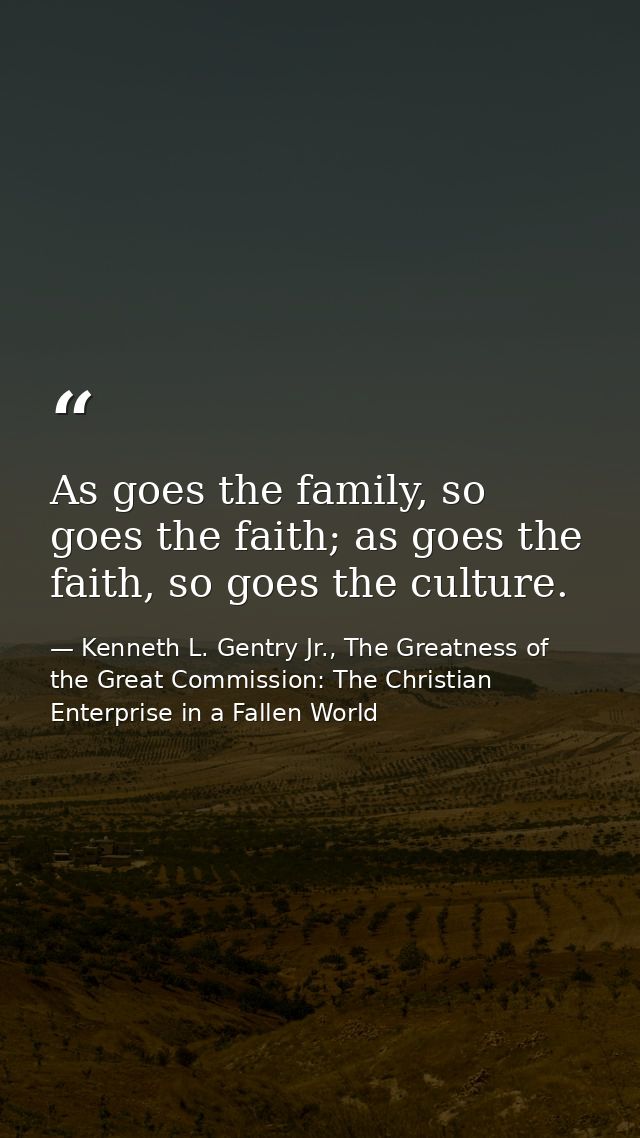 As goes the family, so goes the faith; as goes the faith, so goes the culture. — Kenneth L. Gentry Jr., The Greatness of the Great Commission: The Christian Enterprise in a Fallen World