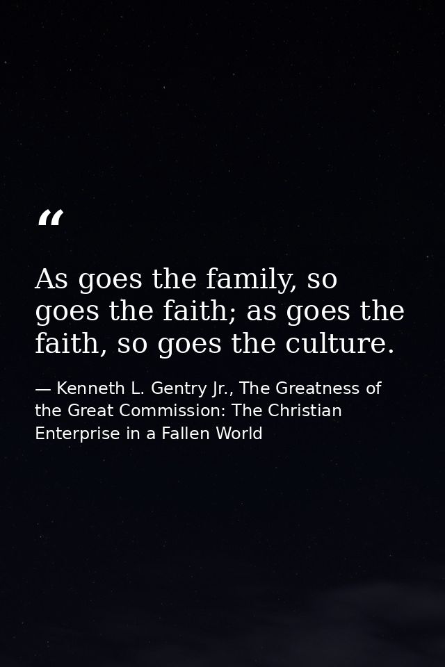 As goes the family, so goes the faith; as goes the faith, so goes the culture. — Kenneth L. Gentry Jr., The Greatness of the Great Commission: The Christian Enterprise in a Fallen World