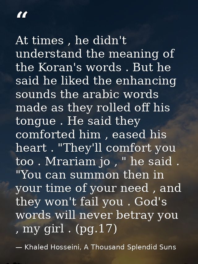 At times , he didn't understand the meaning of the Koran's words . But he said he liked the enhancing sounds the arabic  — Khaled Hosseini, A Thousand Splendid Suns