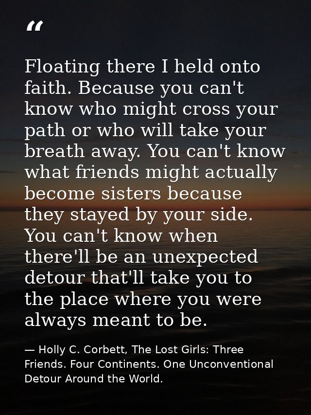 Floating there I held onto faith. Because you can't know who might cross your path or who will take your breath away. Yo — Holly C. Corbett, The Lost Girls: Three Friends. Four Continents. One Unconventional Detour Around the World.