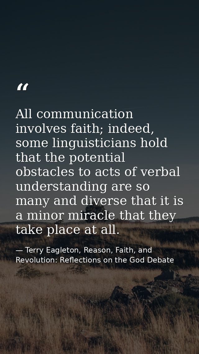 All communication involves faith; indeed, some linguisticians hold that the potential obstacles to acts of verbal unders — Terry Eagleton, Reason, Faith, and Revolution: Reflections on the God Debate