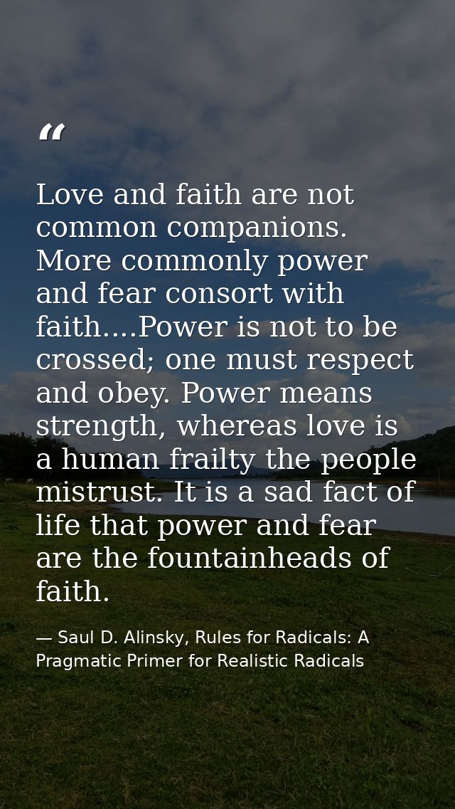 Love and faith are not common companions. More commonly power and fear consort with faith....Power is not to be crossed; — Saul D. Alinsky, Rules for Radicals: A Pragmatic Primer for Realistic Radicals