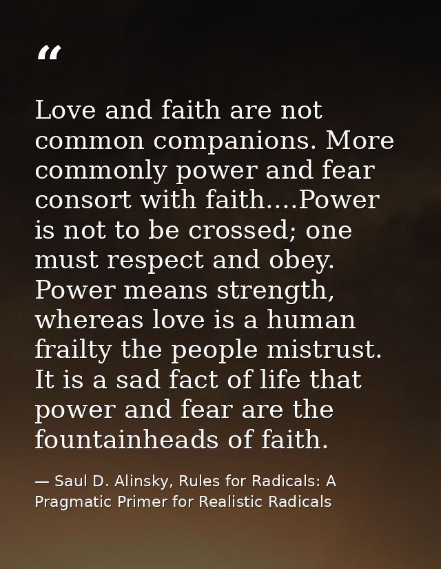 Love and faith are not common companions. More commonly power and fear consort with faith....Power is not to be crossed; — Saul D. Alinsky, Rules for Radicals: A Pragmatic Primer for Realistic Radicals