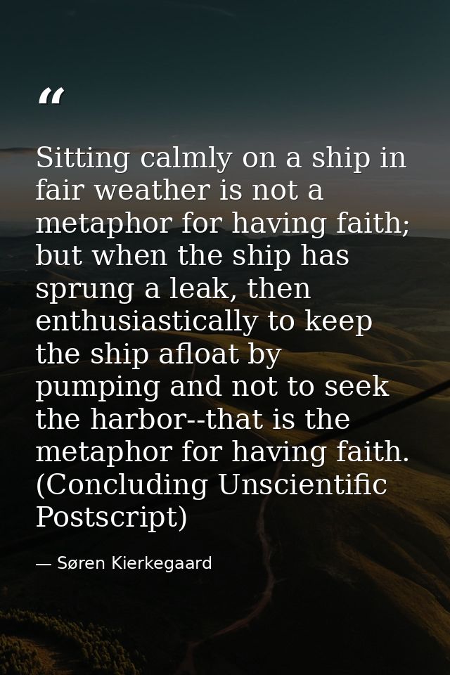 Sitting calmly on a ship in fair weather is not a metaphor for having faith; but when the ship has sprung a leak, then e — Søren Kierkegaard