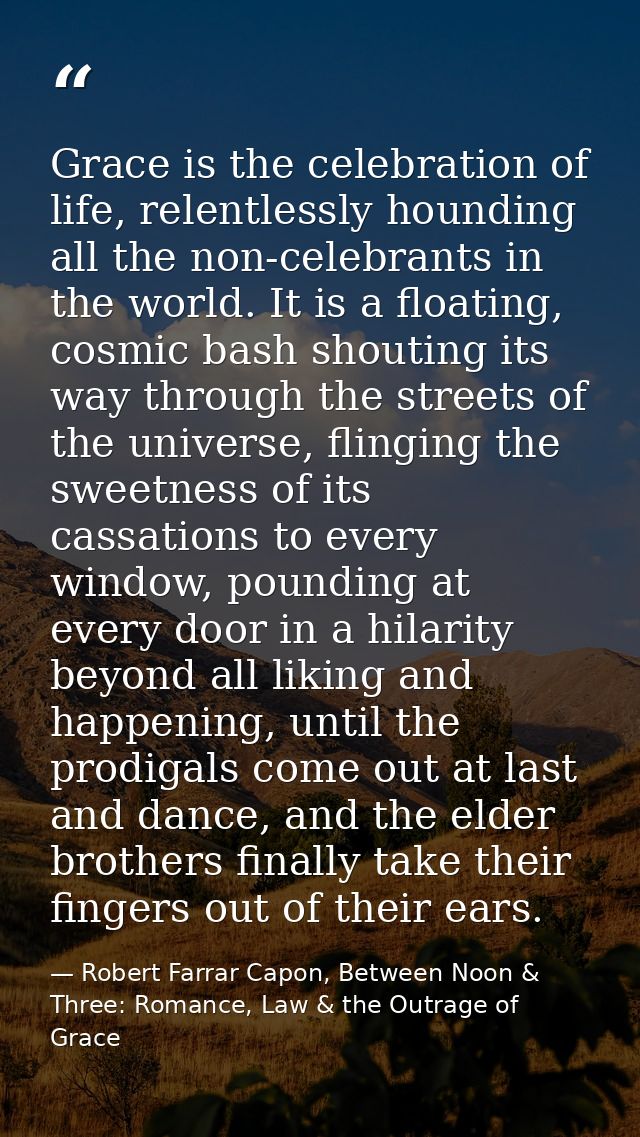 Grace is the celebration of life, relentlessly hounding all the non-celebrants in the world. It is a floating, cosmic ba — Robert Farrar Capon, Between Noon & Three: Romance, Law & the Outrage of Grace