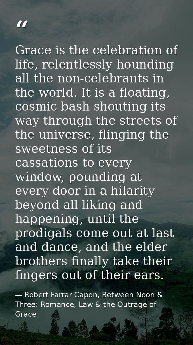 Grace is the celebration of life, relentlessly hounding all the non-celebrants in the world. It is a floating, cosmic ba — Robert Farrar Capon, Between Noon & Three: Romance, Law & the Outrage of Grace