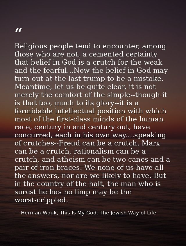 Religious people tend to encounter, among those who are not, a cemented certainty that belief in God is a crutch for the — Herman Wouk, This Is My God: The Jewish Way of Life