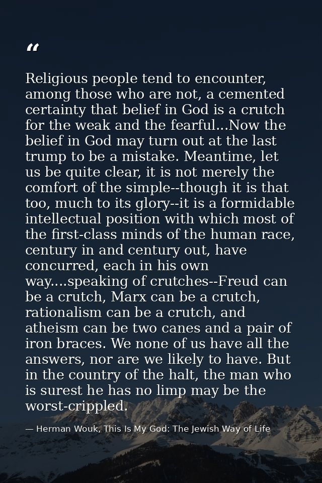 Religious people tend to encounter, among those who are not, a cemented certainty that belief in God is a crutch for the — Herman Wouk, This Is My God: The Jewish Way of Life