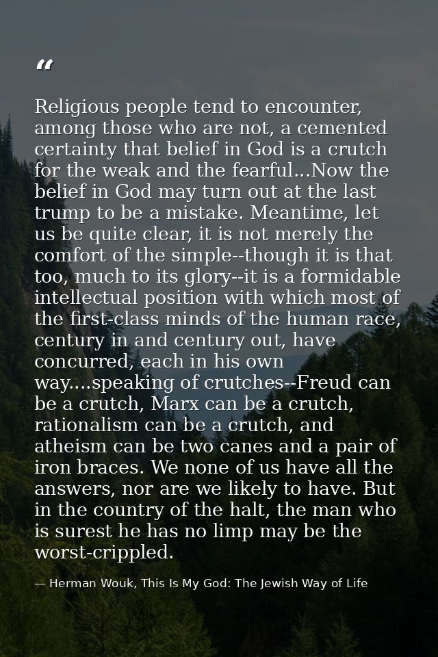 Religious people tend to encounter, among those who are not, a cemented certainty that belief in God is a crutch for the — Herman Wouk, This Is My God: The Jewish Way of Life
