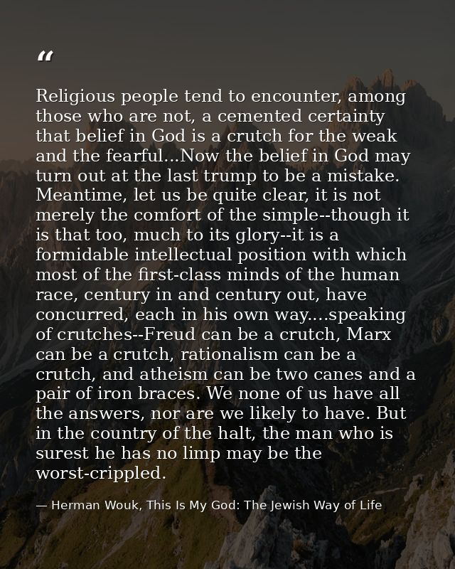 Religious people tend to encounter, among those who are not, a cemented certainty that belief in God is a crutch for the — Herman Wouk, This Is My God: The Jewish Way of Life