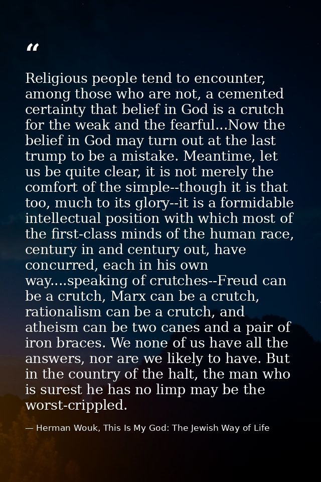 Religious people tend to encounter, among those who are not, a cemented certainty that belief in God is a crutch for the — Herman Wouk, This Is My God: The Jewish Way of Life