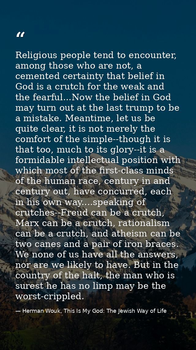 Religious people tend to encounter, among those who are not, a cemented certainty that belief in God is a crutch for the — Herman Wouk, This Is My God: The Jewish Way of Life