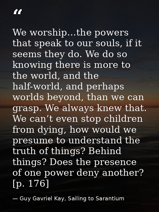 We worship…the powers that speak to our souls, if it seems they do. We do so knowing there is more to the world, and the — Guy Gavriel Kay, Sailing to Sarantium