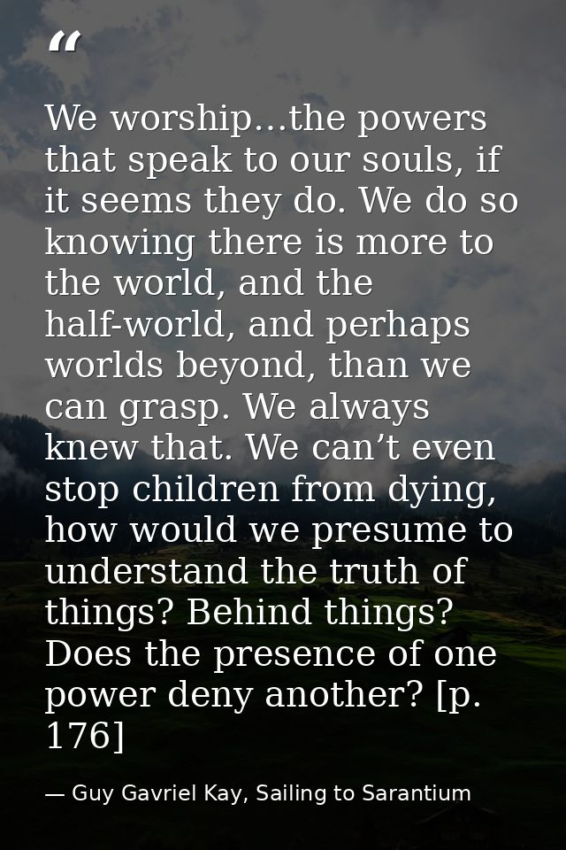 We worship…the powers that speak to our souls, if it seems they do. We do so knowing there is more to the world, and the — Guy Gavriel Kay, Sailing to Sarantium