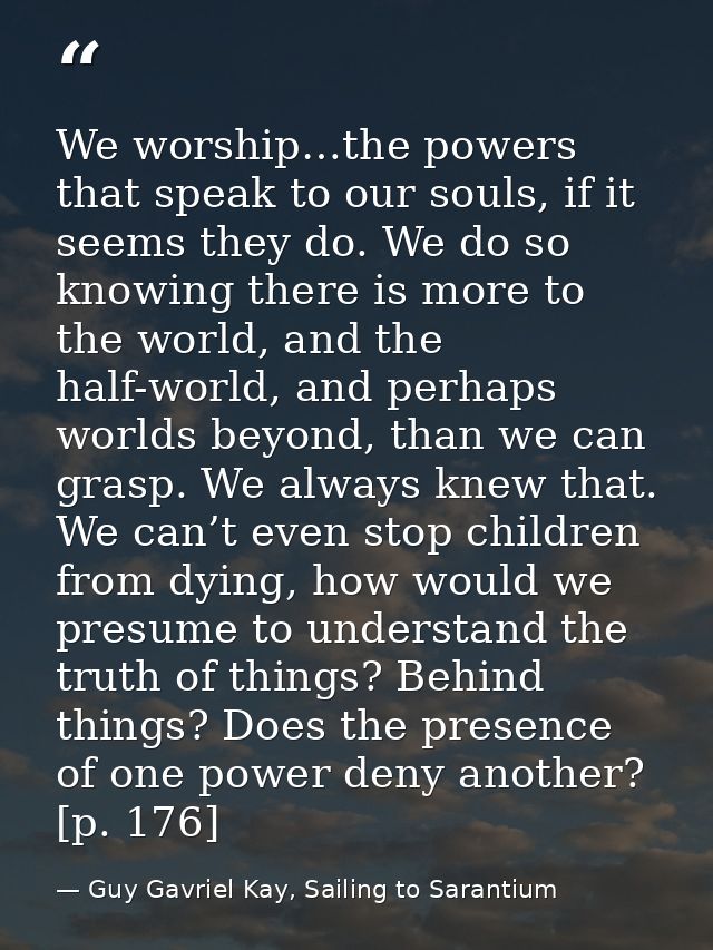 We worship…the powers that speak to our souls, if it seems they do. We do so knowing there is more to the world, and the — Guy Gavriel Kay, Sailing to Sarantium