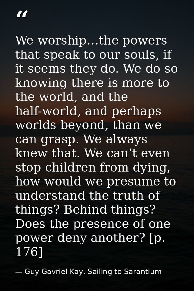 We worship…the powers that speak to our souls, if it seems they do. We do so knowing there is more to the world, and the — Guy Gavriel Kay, Sailing to Sarantium