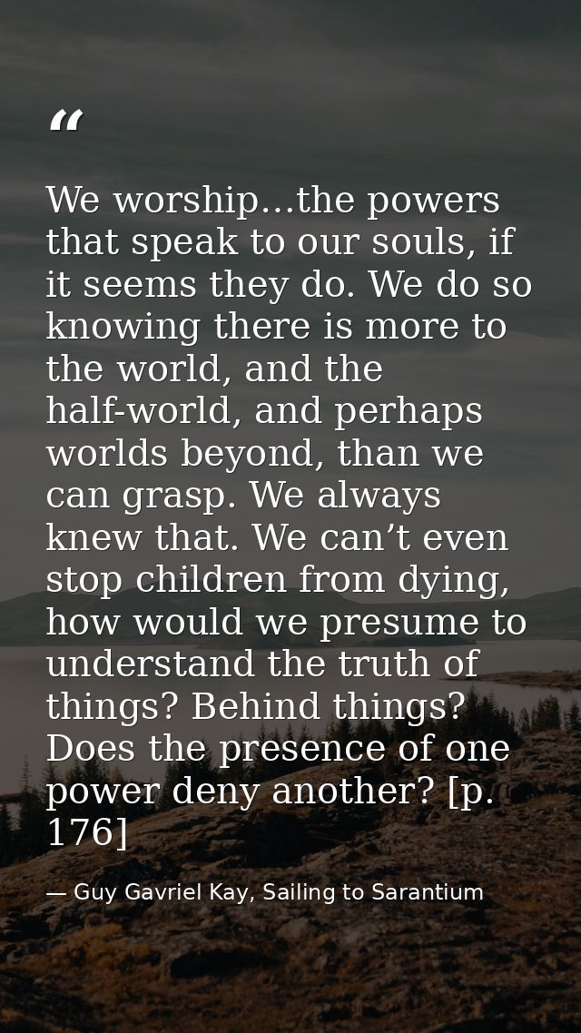 We worship…the powers that speak to our souls, if it seems they do. We do so knowing there is more to the world, and the — Guy Gavriel Kay, Sailing to Sarantium