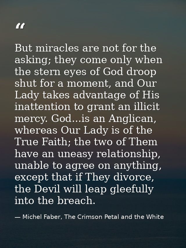But miracles are not for the asking; they come only when the stern eyes of God droop shut for a moment, and Our Lady tak — Michel Faber, The Crimson Petal and the White
