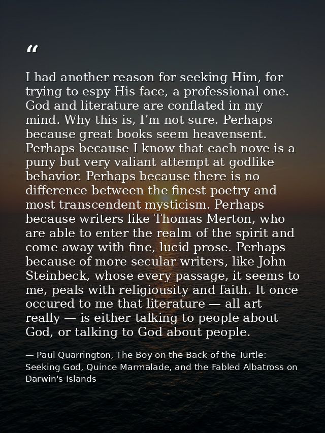 I had another reason for seeking Him, for trying to espy His face, a professional one. God and literature are conflated  — Paul Quarrington, The Boy on the Back of the Turtle: Seeking God, Quince Marmalade, and the Fabled Albatross on Darwin's Islands