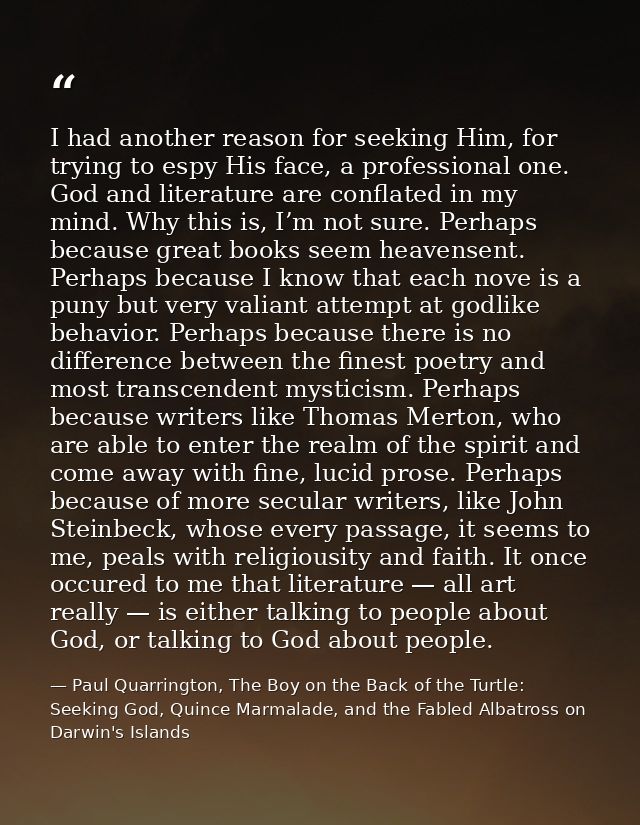 I had another reason for seeking Him, for trying to espy His face, a professional one. God and literature are conflated  — Paul Quarrington, The Boy on the Back of the Turtle: Seeking God, Quince Marmalade, and the Fabled Albatross on Darwin's Islands
