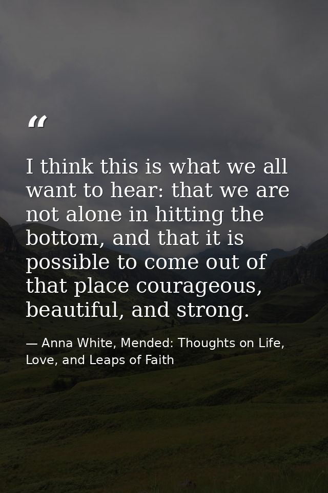 I think this is what we all want to hear: that we are not alone in hitting the bottom, and that it is possible to come o — Anna White, Mended: Thoughts on Life, Love, and Leaps of Faith