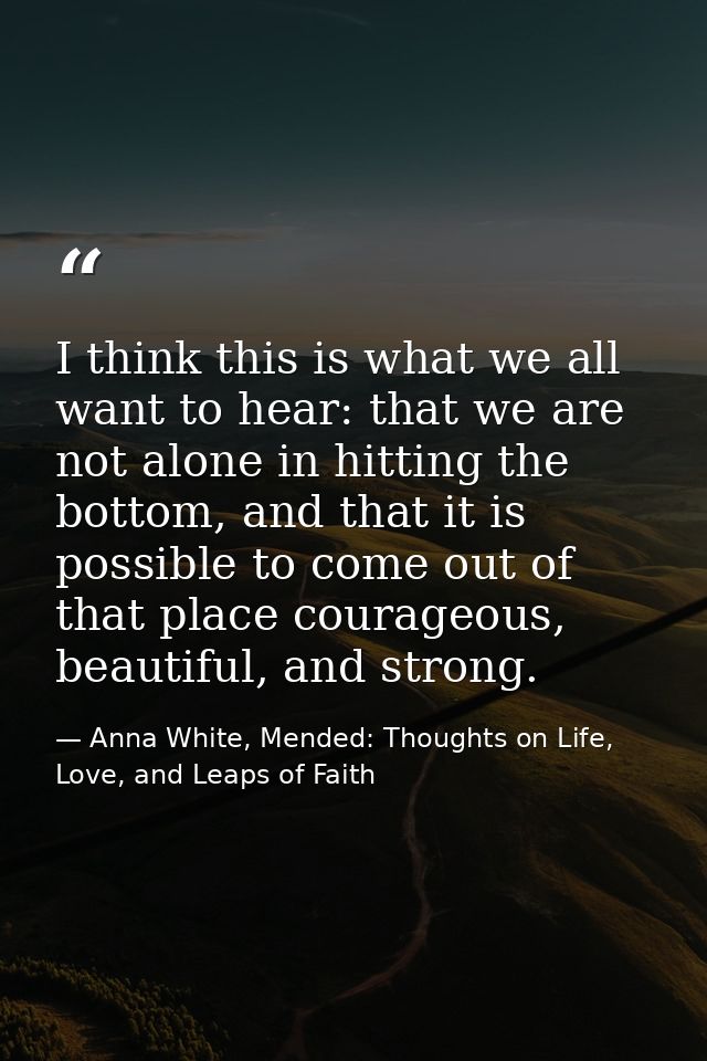 I think this is what we all want to hear: that we are not alone in hitting the bottom, and that it is possible to come o — Anna White, Mended: Thoughts on Life, Love, and Leaps of Faith