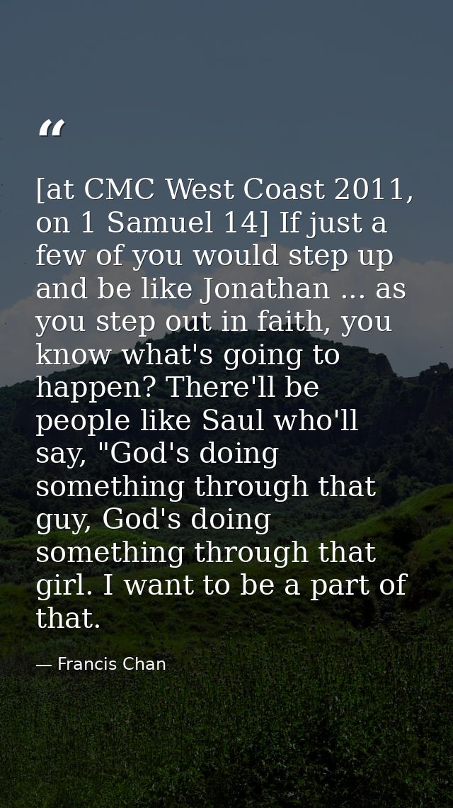 [at CMC West Coast 2011, on 1 Samuel 14] If just a few of you would step up and be like Jonathan ... as you step out in  — Francis Chan