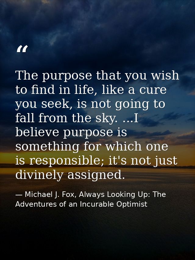 The purpose that you wish to find in life, like a cure you seek, is not going to fall from the sky. ...I believe purpose — Michael J. Fox, Always Looking Up: The Adventures of an Incurable Optimist