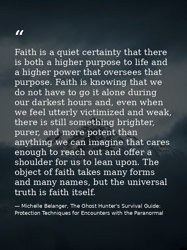 Faith is a quiet certainty that there is both a higher purpose to life and a higher power that oversees that purpose. Fa — Michelle Belanger, The Ghost Hunter's Survival Guide: Protection Techniques for Encounters with the Paranormal