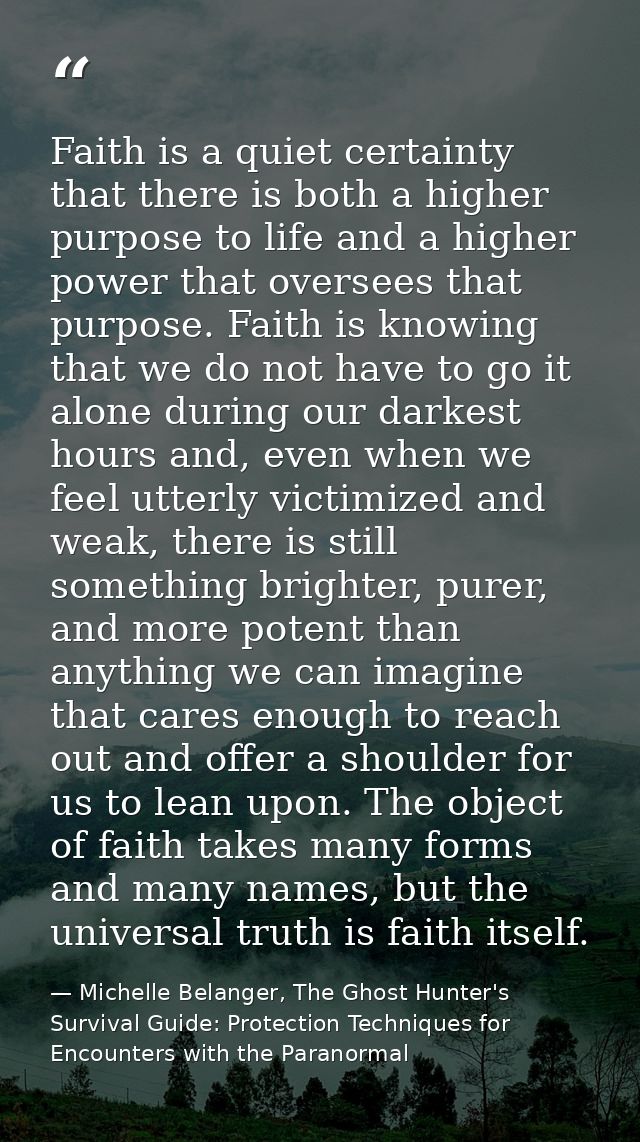 Faith is a quiet certainty that there is both a higher purpose to life and a higher power that oversees that purpose. Fa — Michelle Belanger, The Ghost Hunter's Survival Guide: Protection Techniques for Encounters with the Paranormal