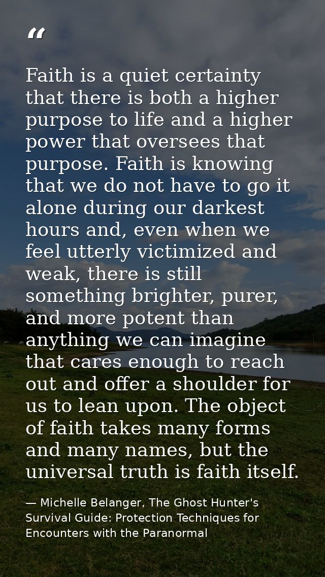 Faith is a quiet certainty that there is both a higher purpose to life and a higher power that oversees that purpose. Fa — Michelle Belanger, The Ghost Hunter's Survival Guide: Protection Techniques for Encounters with the Paranormal