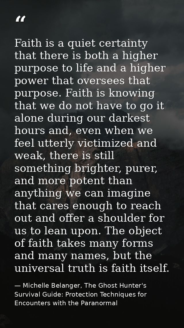 Faith is a quiet certainty that there is both a higher purpose to life and a higher power that oversees that purpose. Fa — Michelle Belanger, The Ghost Hunter's Survival Guide: Protection Techniques for Encounters with the Paranormal
