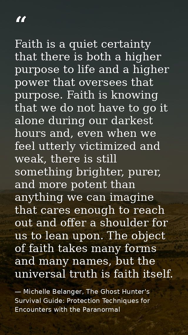 Faith is a quiet certainty that there is both a higher purpose to life and a higher power that oversees that purpose. Fa — Michelle Belanger, The Ghost Hunter's Survival Guide: Protection Techniques for Encounters with the Paranormal