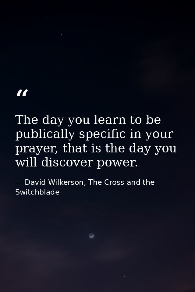 The day you learn to be publically specific in your prayer, that is the day you will discover power. — David Wilkerson, The Cross and the Switchblade