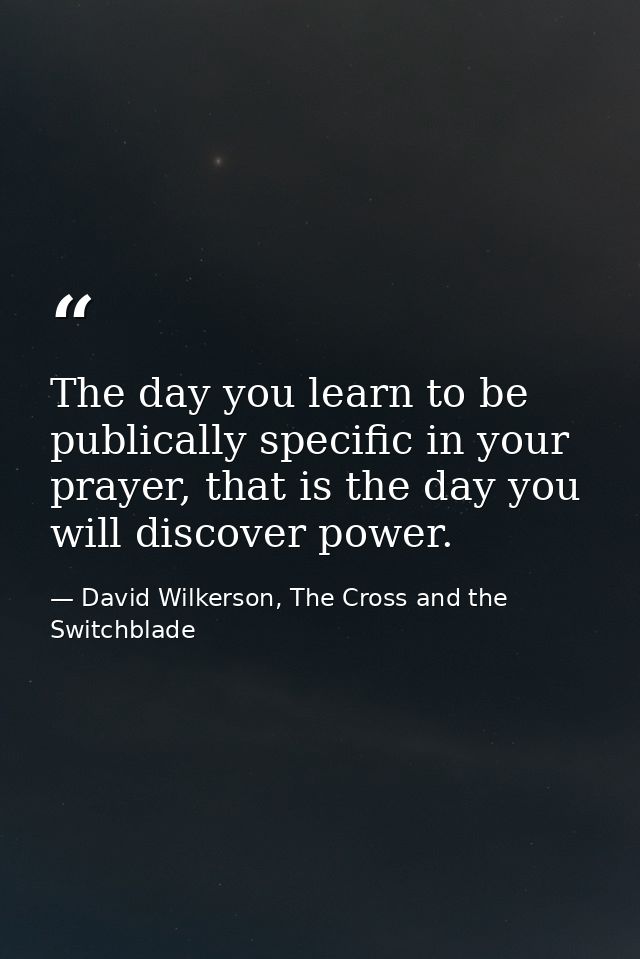 The day you learn to be publically specific in your prayer, that is the day you will discover power. — David Wilkerson, The Cross and the Switchblade