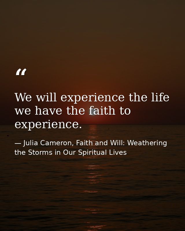 We will experience the life we have the faith to experience. — Julia Cameron, Faith and Will: Weathering the Storms in Our Spiritual Lives