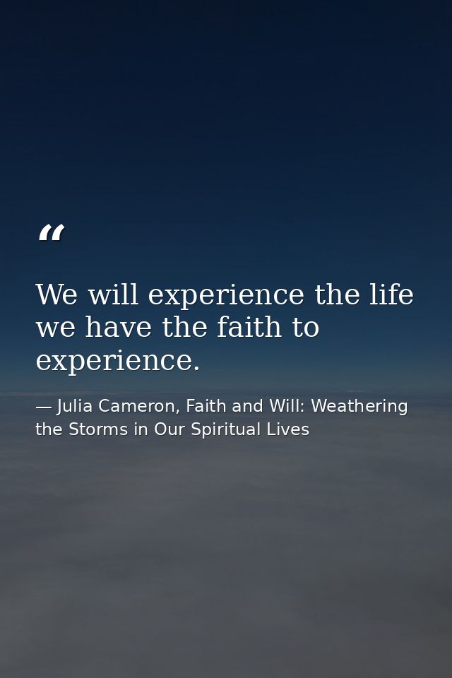 We will experience the life we have the faith to experience. — Julia Cameron, Faith and Will: Weathering the Storms in Our Spiritual Lives