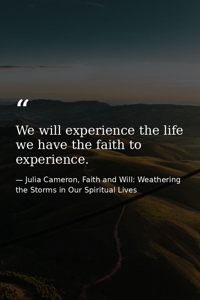 We will experience the life we have the faith to experience. — Julia Cameron, Faith and Will: Weathering the Storms in Our Spiritual Lives