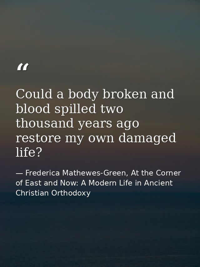 Could a body broken and blood spilled two thousand years ago restore my own damaged life? — Frederica Mathewes-Green, At the Corner of East and Now: A Modern Life in Ancient Christian Orthodoxy