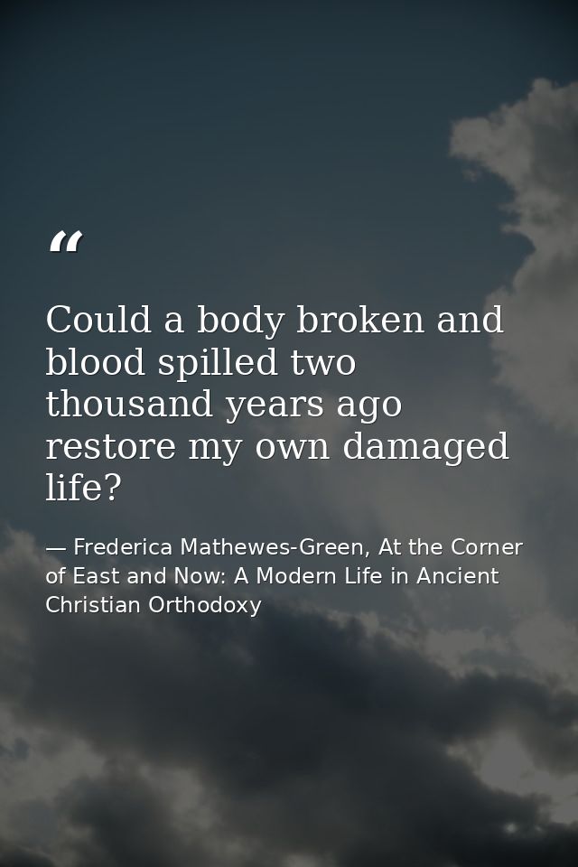 Could a body broken and blood spilled two thousand years ago restore my own damaged life? — Frederica Mathewes-Green, At the Corner of East and Now: A Modern Life in Ancient Christian Orthodoxy