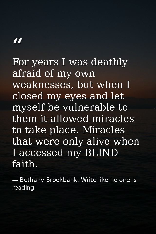 For years I was deathly afraid of my own weaknesses, but when I closed my eyes and let myself be vulnerable to them it a — Bethany Brookbank, Write like no one is reading