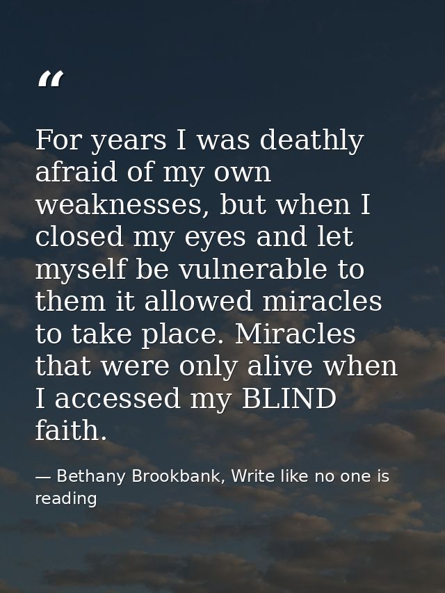 For years I was deathly afraid of my own weaknesses, but when I closed my eyes and let myself be vulnerable to them it a — Bethany Brookbank, Write like no one is reading