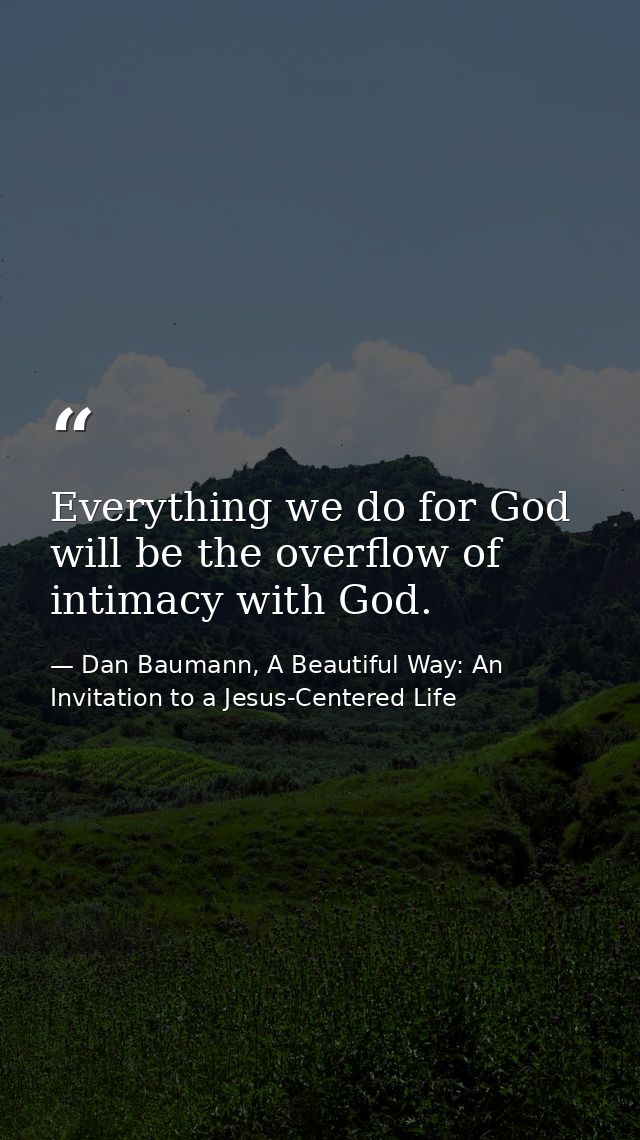 Everything we do for God will be the overflow of intimacy with God. — Dan Baumann, A Beautiful Way: An Invitation to a Jesus-Centered Life
