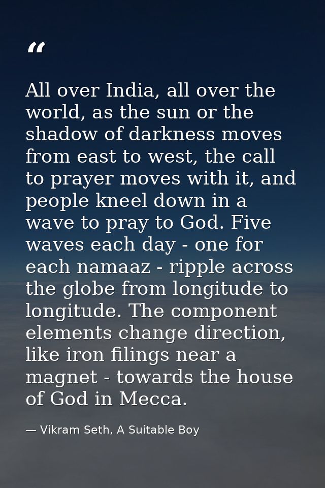 All over India, all over the world, as the sun or the shadow of darkness moves from east to west, the call to prayer mov — Vikram Seth, A Suitable Boy