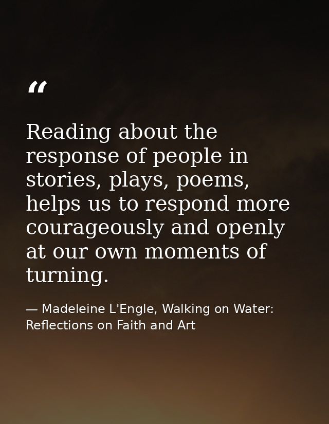 Reading about the response of people in stories, plays, poems, helps us to respond more courageously and openly at our o — Madeleine L'Engle, Walking on Water: Reflections on Faith and Art
